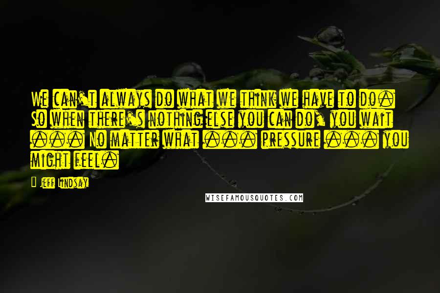 Jeff Lindsay Quotes: We can't always do what we think we have to do. So when there's nothing else you can do, you wait ... No matter what ... pressure ... you might feel.