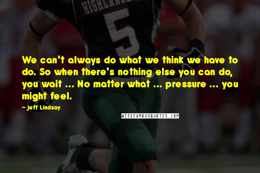 Jeff Lindsay Quotes: We can't always do what we think we have to do. So when there's nothing else you can do, you wait ... No matter what ... pressure ... you might feel.