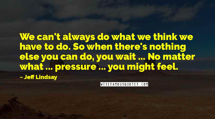 Jeff Lindsay Quotes: We can't always do what we think we have to do. So when there's nothing else you can do, you wait ... No matter what ... pressure ... you might feel.