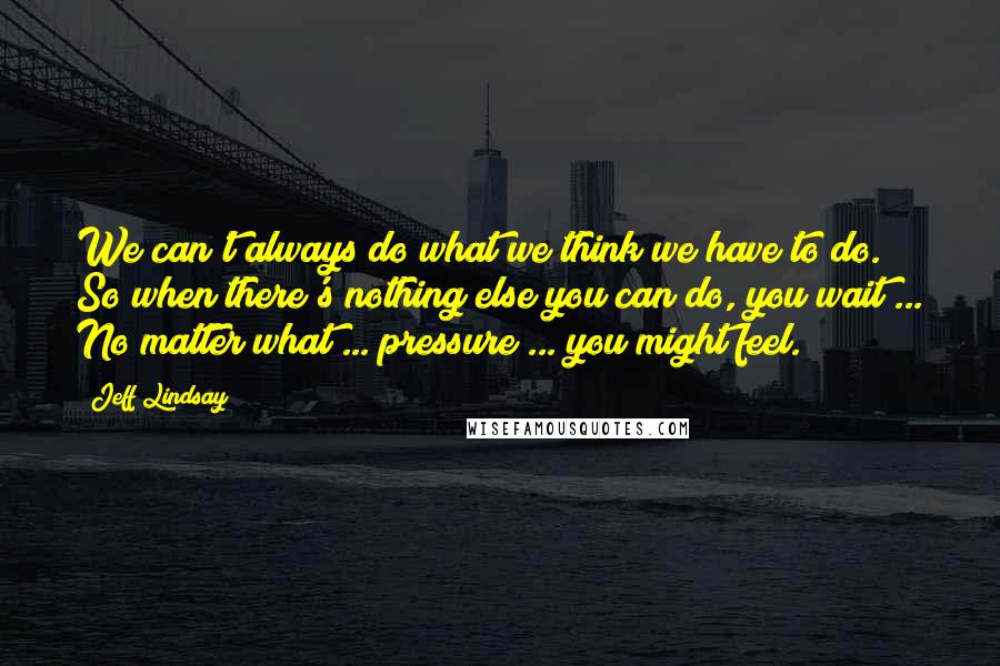 Jeff Lindsay Quotes: We can't always do what we think we have to do. So when there's nothing else you can do, you wait ... No matter what ... pressure ... you might feel.