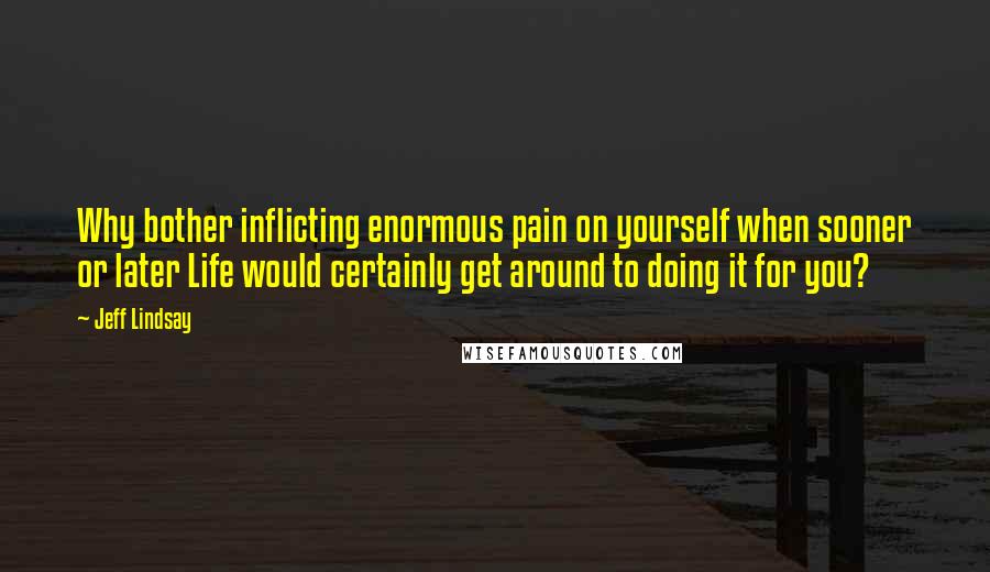 Jeff Lindsay Quotes: Why bother inflicting enormous pain on yourself when sooner or later Life would certainly get around to doing it for you?