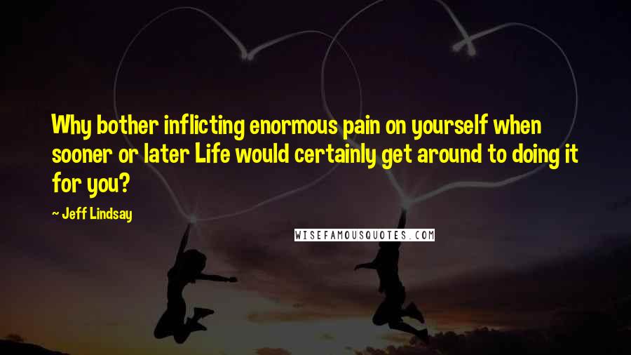 Jeff Lindsay Quotes: Why bother inflicting enormous pain on yourself when sooner or later Life would certainly get around to doing it for you?