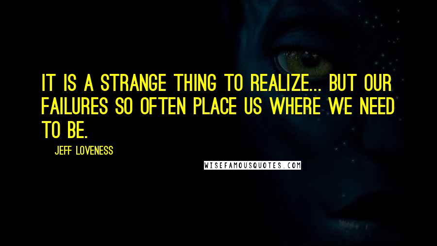 Jeff Loveness Quotes: It is a strange thing to realize... but our failures so often place us where we need to be.