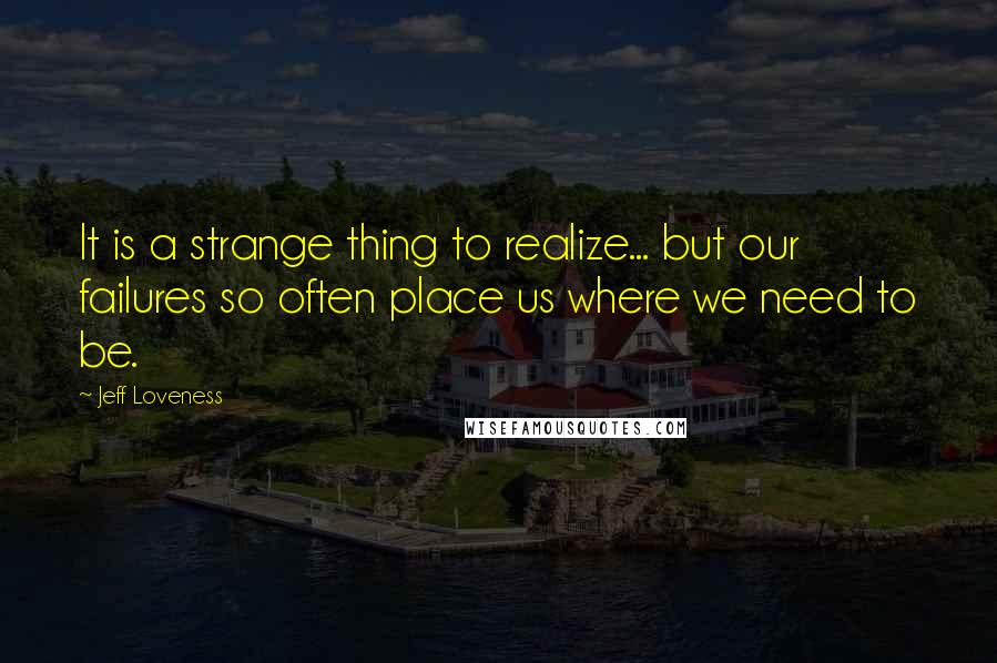 Jeff Loveness Quotes: It is a strange thing to realize... but our failures so often place us where we need to be.