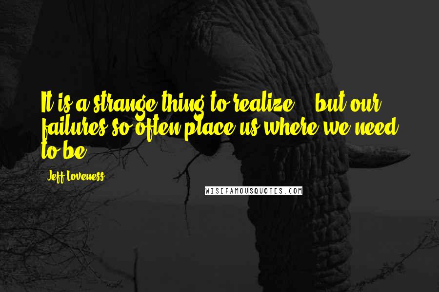 Jeff Loveness Quotes: It is a strange thing to realize... but our failures so often place us where we need to be.