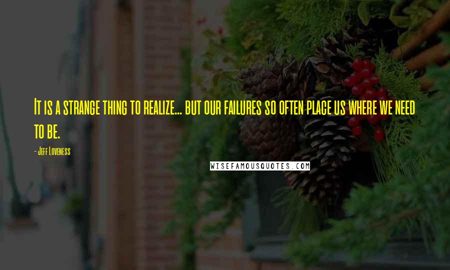 Jeff Loveness Quotes: It is a strange thing to realize... but our failures so often place us where we need to be.