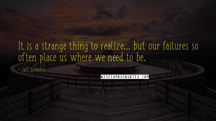 Jeff Loveness Quotes: It is a strange thing to realize... but our failures so often place us where we need to be.