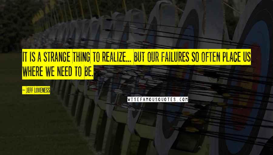 Jeff Loveness Quotes: It is a strange thing to realize... but our failures so often place us where we need to be.