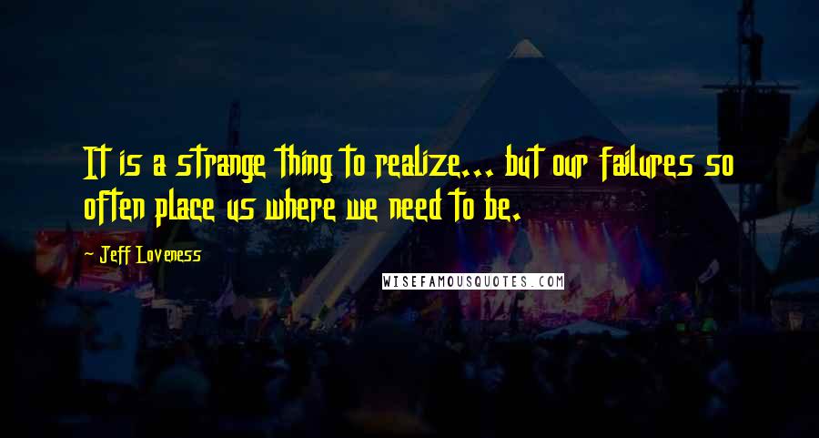 Jeff Loveness Quotes: It is a strange thing to realize... but our failures so often place us where we need to be.