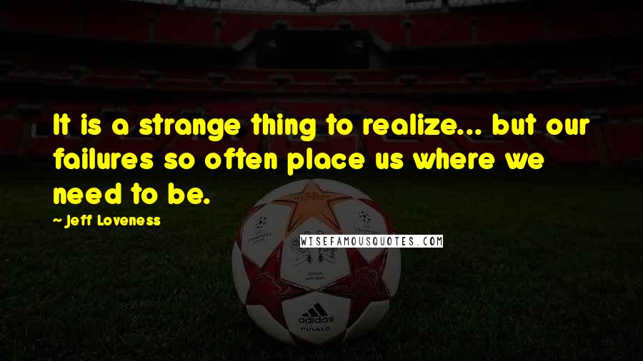 Jeff Loveness Quotes: It is a strange thing to realize... but our failures so often place us where we need to be.