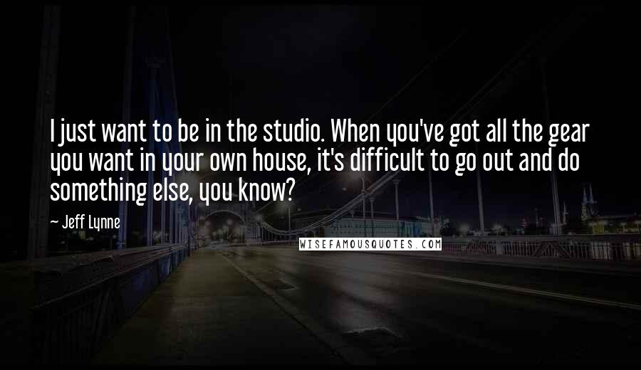 Jeff Lynne Quotes: I just want to be in the studio. When you've got all the gear you want in your own house, it's difficult to go out and do something else, you know?