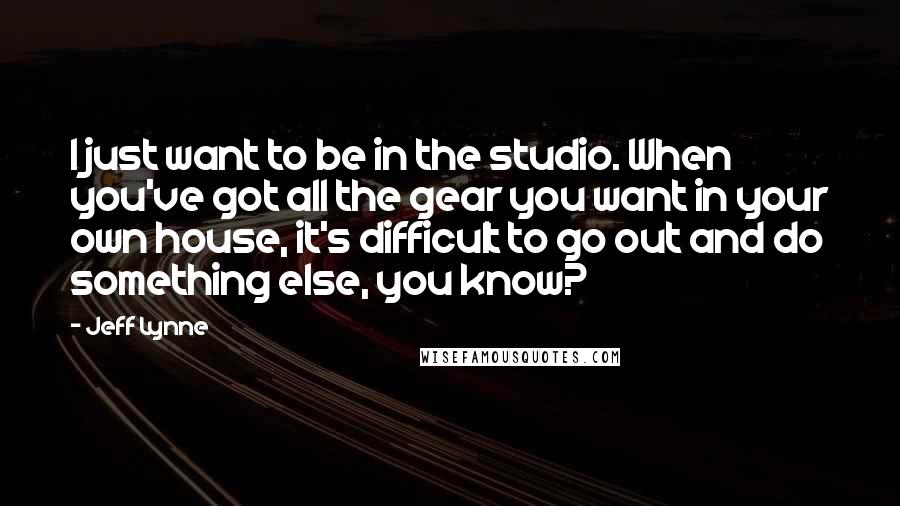 Jeff Lynne Quotes: I just want to be in the studio. When you've got all the gear you want in your own house, it's difficult to go out and do something else, you know?