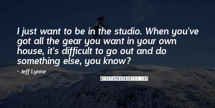 Jeff Lynne Quotes: I just want to be in the studio. When you've got all the gear you want in your own house, it's difficult to go out and do something else, you know?