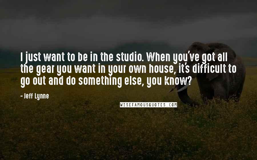 Jeff Lynne Quotes: I just want to be in the studio. When you've got all the gear you want in your own house, it's difficult to go out and do something else, you know?