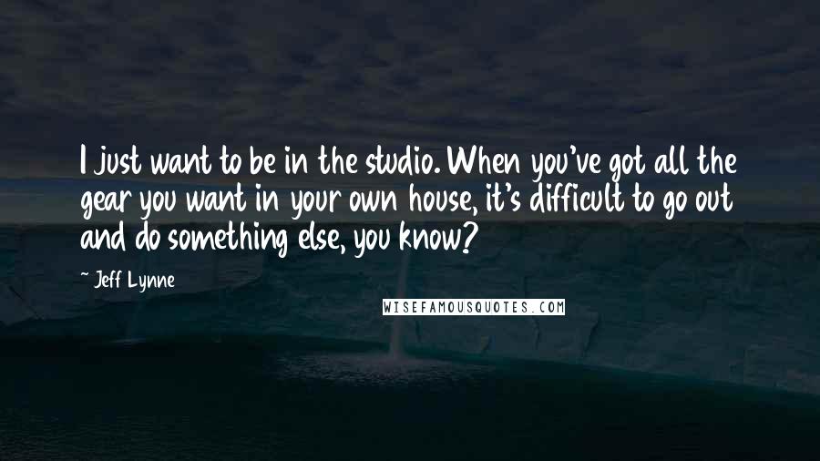 Jeff Lynne Quotes: I just want to be in the studio. When you've got all the gear you want in your own house, it's difficult to go out and do something else, you know?