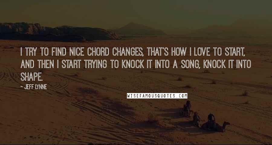 Jeff Lynne Quotes: I try to find nice chord changes, that's how I love to start, and then I start trying to knock it into a song, knock it into shape.