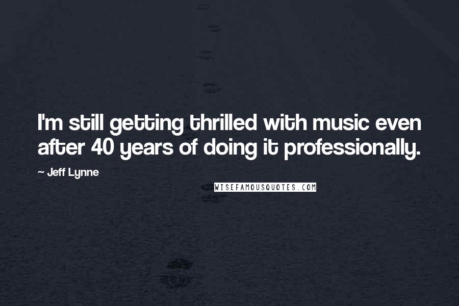 Jeff Lynne Quotes: I'm still getting thrilled with music even after 40 years of doing it professionally.