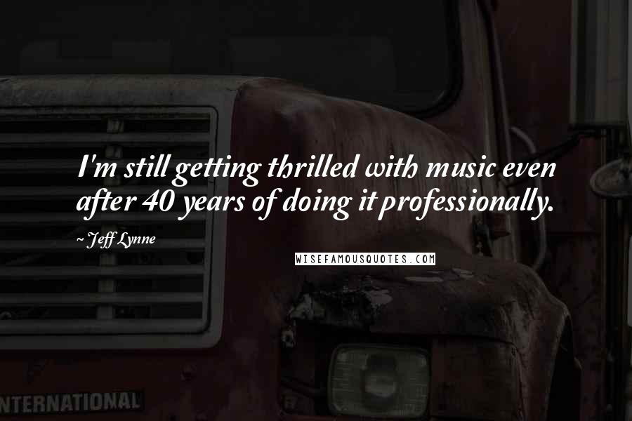 Jeff Lynne Quotes: I'm still getting thrilled with music even after 40 years of doing it professionally.