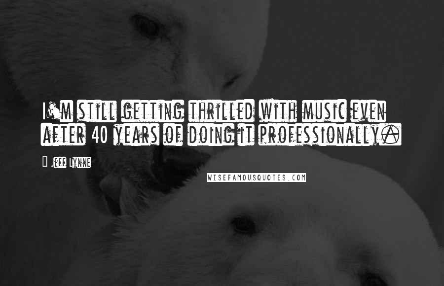 Jeff Lynne Quotes: I'm still getting thrilled with music even after 40 years of doing it professionally.