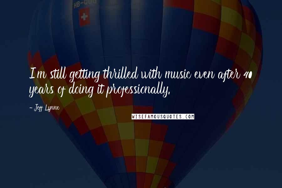 Jeff Lynne Quotes: I'm still getting thrilled with music even after 40 years of doing it professionally.