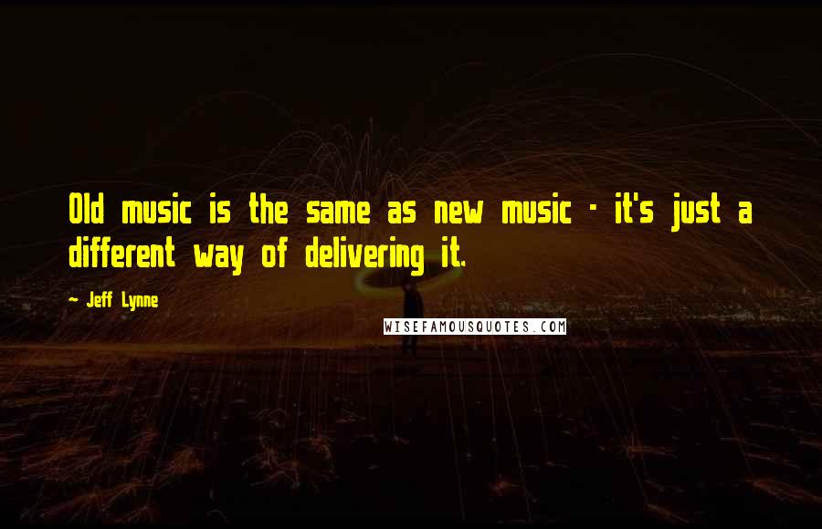 Jeff Lynne Quotes: Old music is the same as new music - it's just a different way of delivering it.