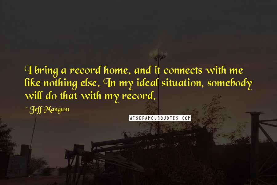 Jeff Mangum Quotes: I bring a record home, and it connects with me like nothing else. In my ideal situation, somebody will do that with my record.