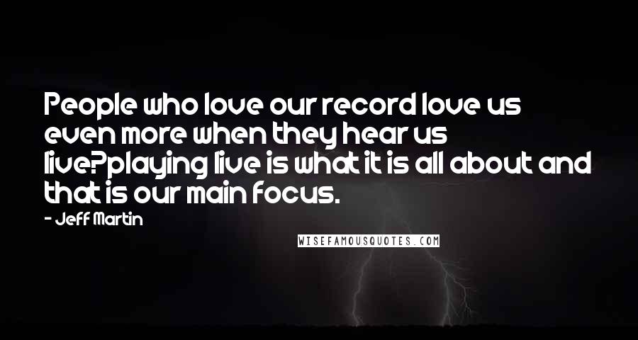 Jeff Martin Quotes: People who love our record love us even more when they hear us live?playing live is what it is all about and that is our main focus.