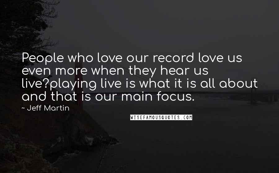 Jeff Martin Quotes: People who love our record love us even more when they hear us live?playing live is what it is all about and that is our main focus.