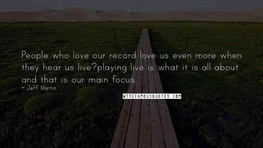 Jeff Martin Quotes: People who love our record love us even more when they hear us live?playing live is what it is all about and that is our main focus.