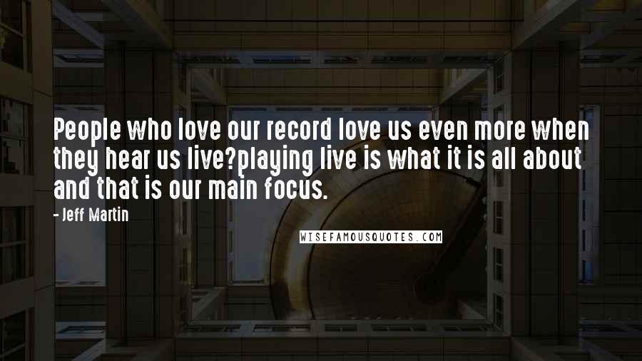 Jeff Martin Quotes: People who love our record love us even more when they hear us live?playing live is what it is all about and that is our main focus.