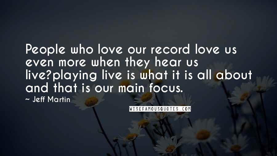 Jeff Martin Quotes: People who love our record love us even more when they hear us live?playing live is what it is all about and that is our main focus.