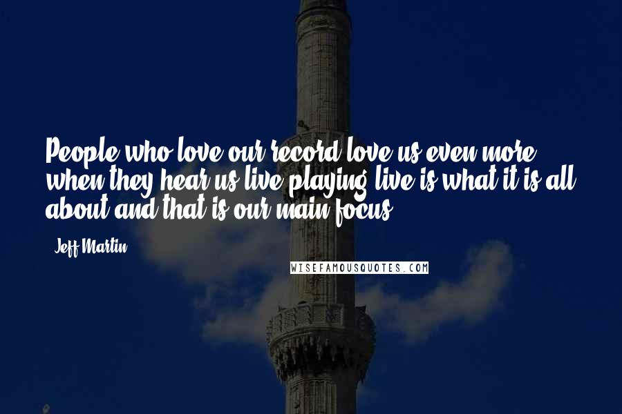 Jeff Martin Quotes: People who love our record love us even more when they hear us live?playing live is what it is all about and that is our main focus.