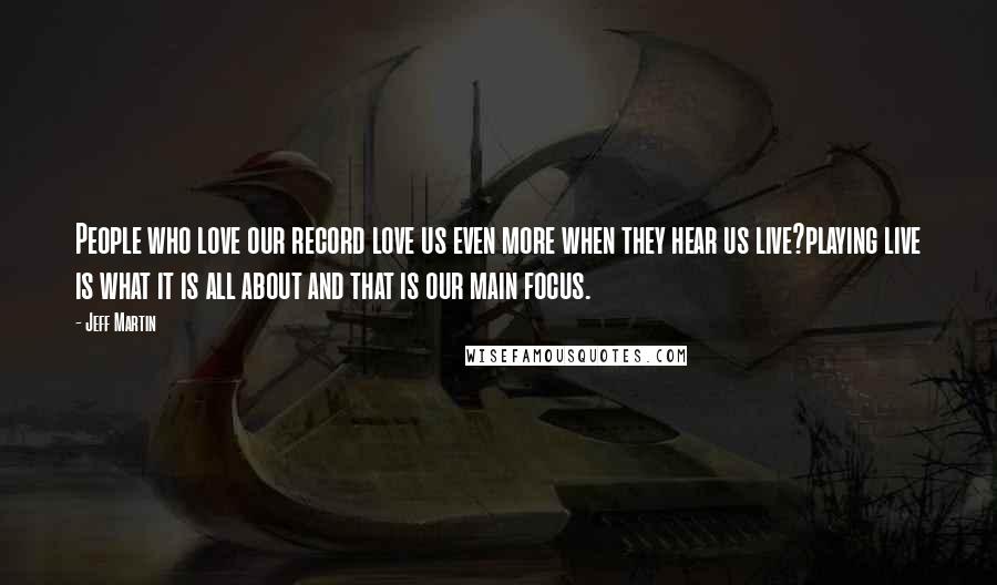 Jeff Martin Quotes: People who love our record love us even more when they hear us live?playing live is what it is all about and that is our main focus.