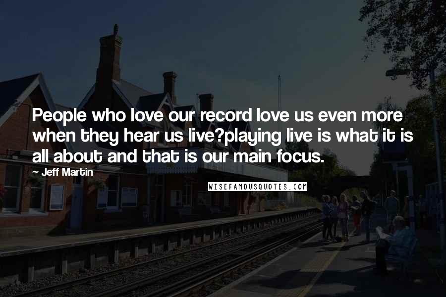 Jeff Martin Quotes: People who love our record love us even more when they hear us live?playing live is what it is all about and that is our main focus.