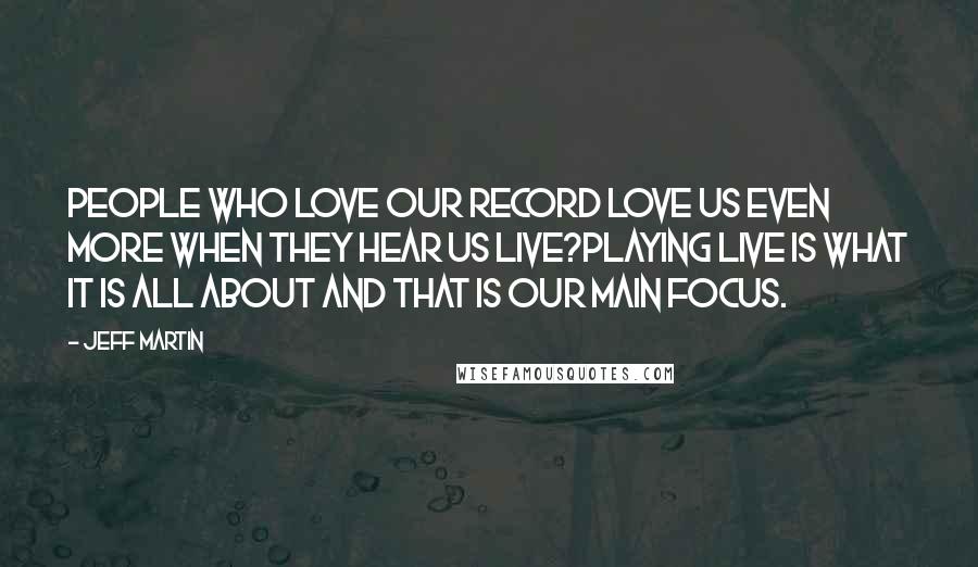 Jeff Martin Quotes: People who love our record love us even more when they hear us live?playing live is what it is all about and that is our main focus.