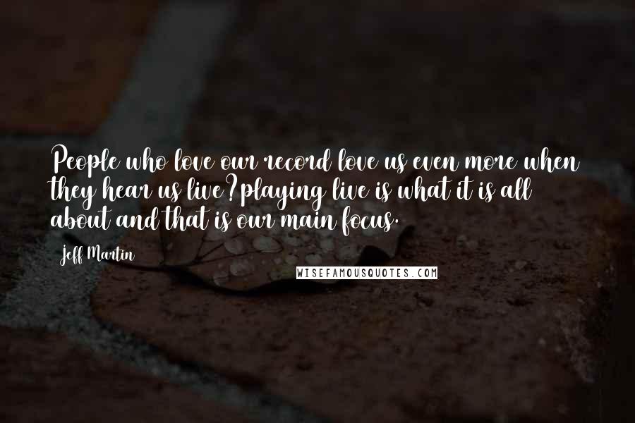 Jeff Martin Quotes: People who love our record love us even more when they hear us live?playing live is what it is all about and that is our main focus.