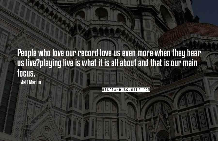 Jeff Martin Quotes: People who love our record love us even more when they hear us live?playing live is what it is all about and that is our main focus.