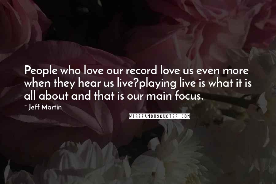 Jeff Martin Quotes: People who love our record love us even more when they hear us live?playing live is what it is all about and that is our main focus.