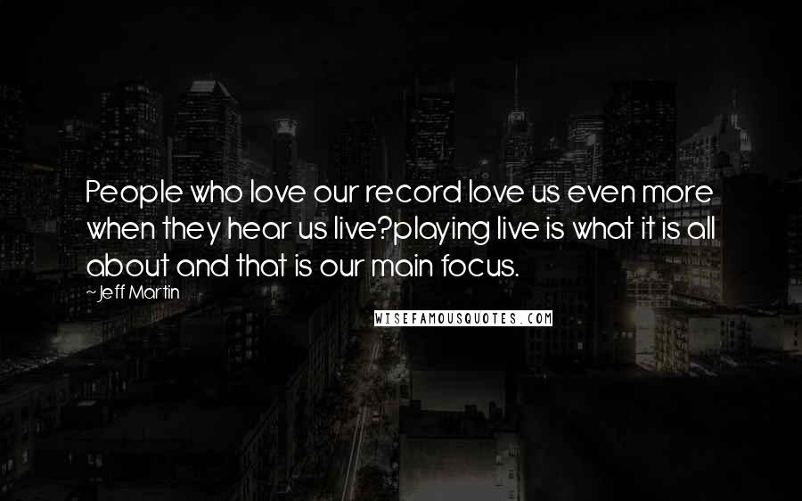 Jeff Martin Quotes: People who love our record love us even more when they hear us live?playing live is what it is all about and that is our main focus.