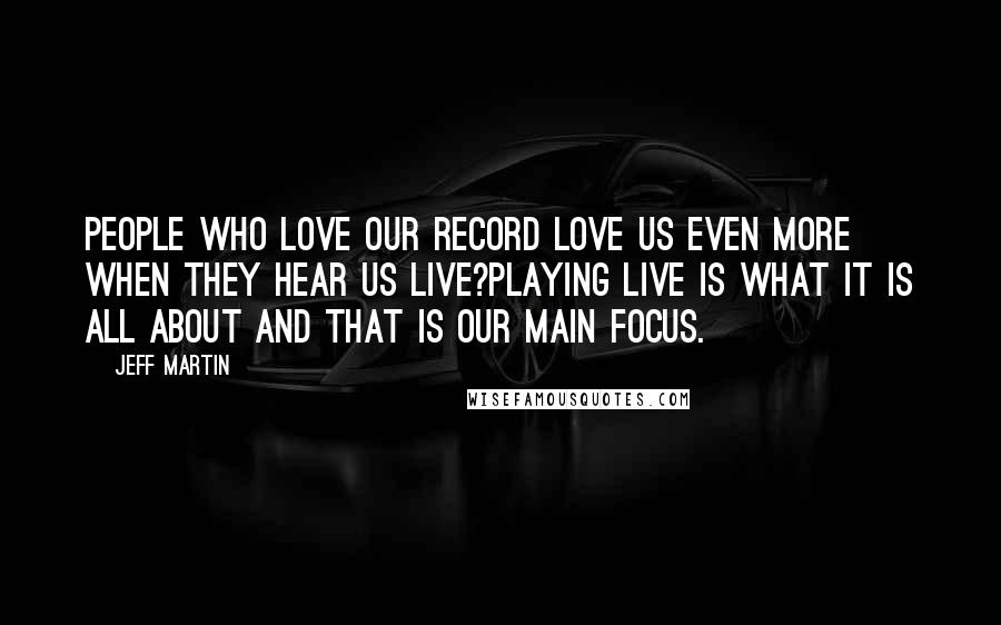 Jeff Martin Quotes: People who love our record love us even more when they hear us live?playing live is what it is all about and that is our main focus.