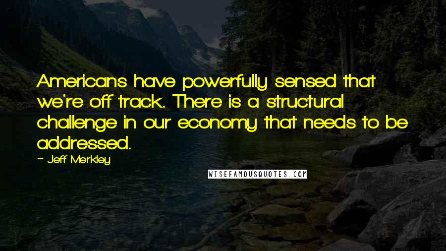 Jeff Merkley Quotes: Americans have powerfully sensed that we're off track. There is a structural challenge in our economy that needs to be addressed.