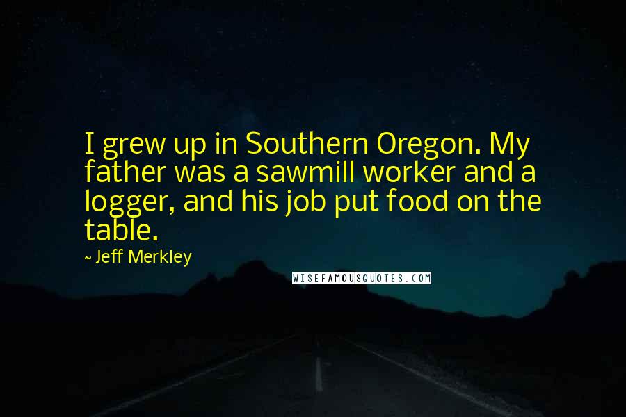 Jeff Merkley Quotes: I grew up in Southern Oregon. My father was a sawmill worker and a logger, and his job put food on the table.