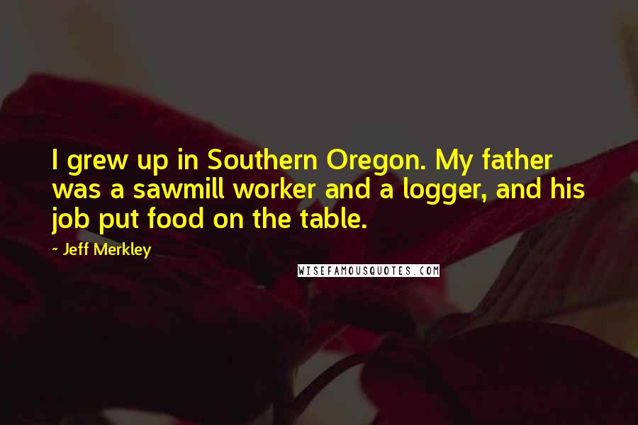 Jeff Merkley Quotes: I grew up in Southern Oregon. My father was a sawmill worker and a logger, and his job put food on the table.