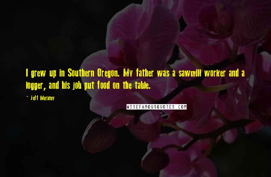 Jeff Merkley Quotes: I grew up in Southern Oregon. My father was a sawmill worker and a logger, and his job put food on the table.