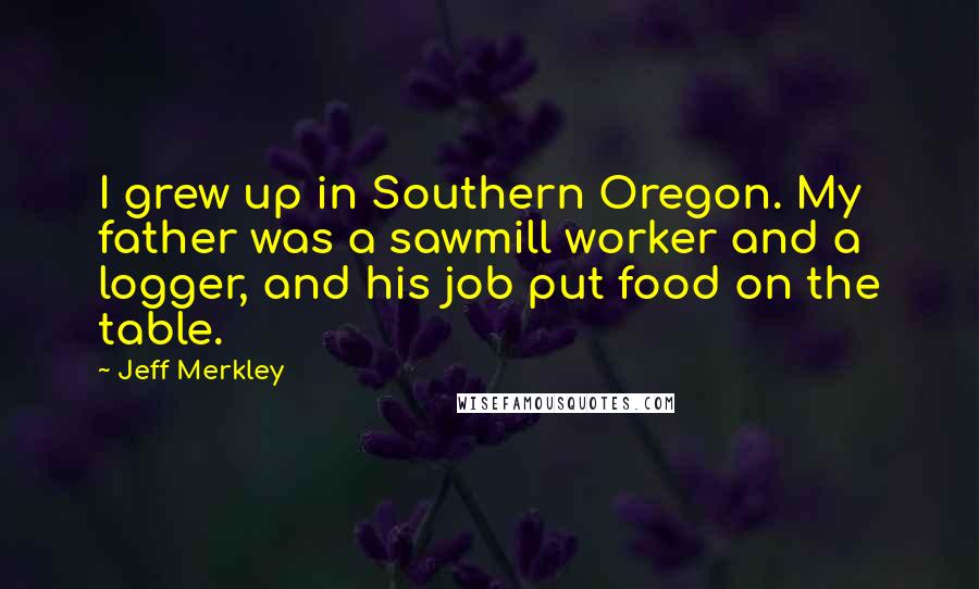 Jeff Merkley Quotes: I grew up in Southern Oregon. My father was a sawmill worker and a logger, and his job put food on the table.