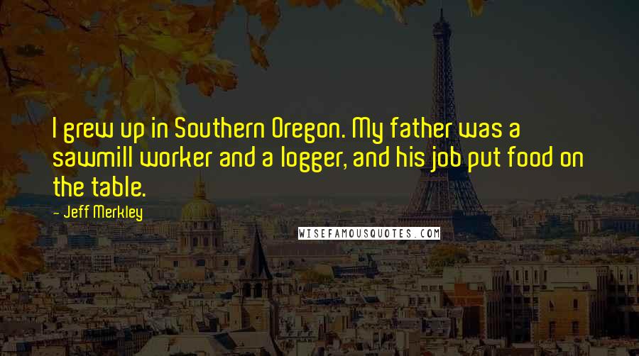 Jeff Merkley Quotes: I grew up in Southern Oregon. My father was a sawmill worker and a logger, and his job put food on the table.