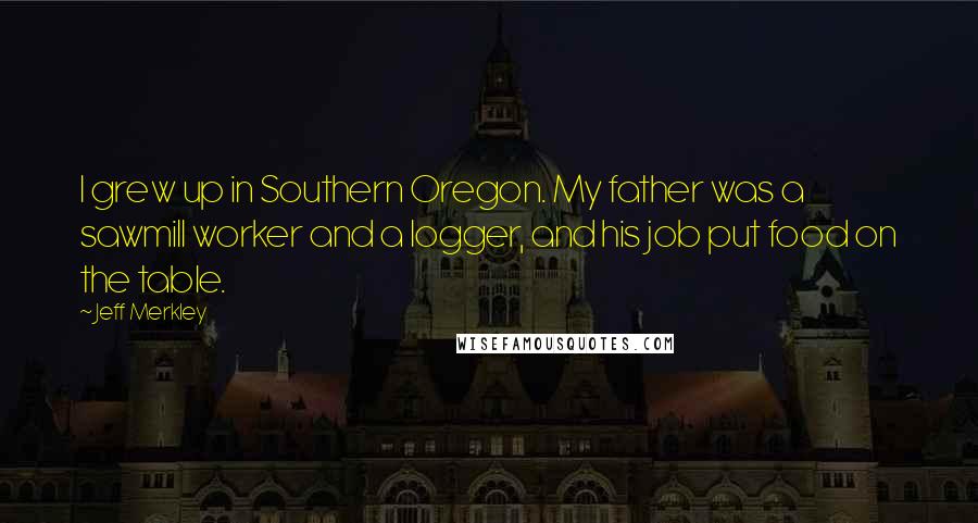 Jeff Merkley Quotes: I grew up in Southern Oregon. My father was a sawmill worker and a logger, and his job put food on the table.