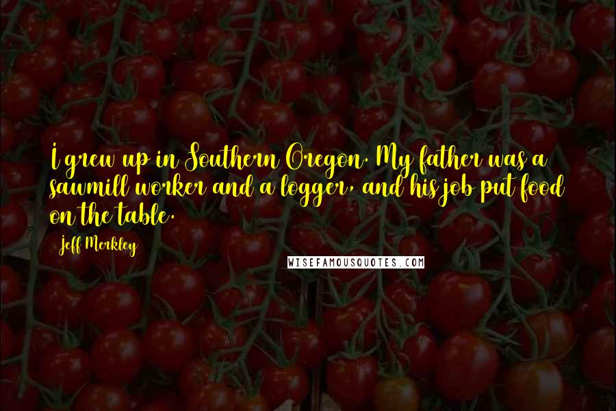 Jeff Merkley Quotes: I grew up in Southern Oregon. My father was a sawmill worker and a logger, and his job put food on the table.