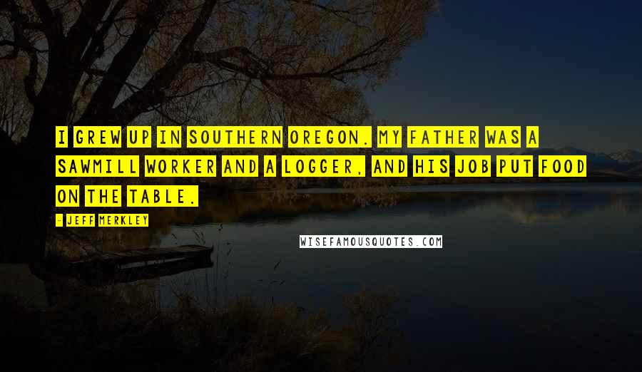 Jeff Merkley Quotes: I grew up in Southern Oregon. My father was a sawmill worker and a logger, and his job put food on the table.