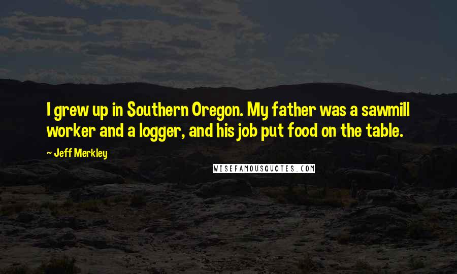 Jeff Merkley Quotes: I grew up in Southern Oregon. My father was a sawmill worker and a logger, and his job put food on the table.